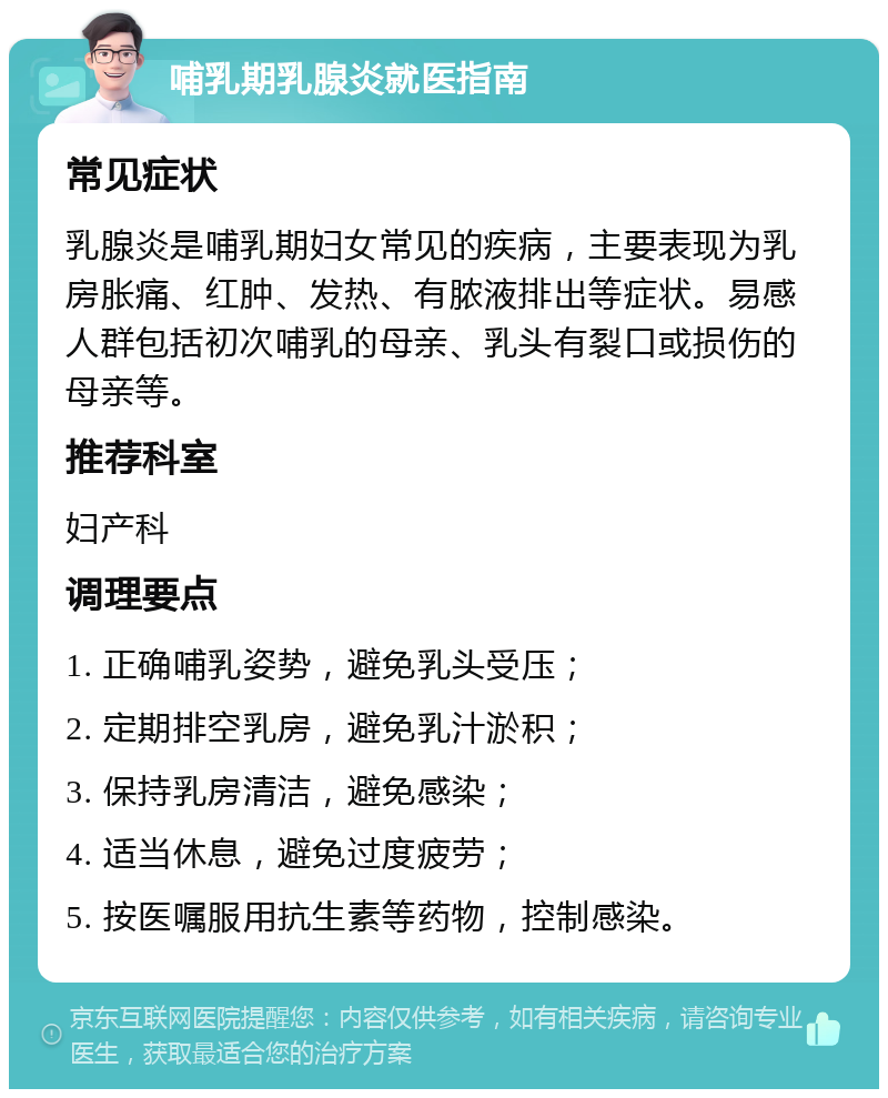 哺乳期乳腺炎就医指南 常见症状 乳腺炎是哺乳期妇女常见的疾病，主要表现为乳房胀痛、红肿、发热、有脓液排出等症状。易感人群包括初次哺乳的母亲、乳头有裂口或损伤的母亲等。 推荐科室 妇产科 调理要点 1. 正确哺乳姿势，避免乳头受压； 2. 定期排空乳房，避免乳汁淤积； 3. 保持乳房清洁，避免感染； 4. 适当休息，避免过度疲劳； 5. 按医嘱服用抗生素等药物，控制感染。