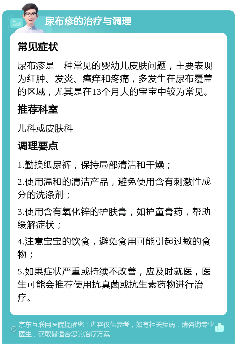 尿布疹的治疗与调理 常见症状 尿布疹是一种常见的婴幼儿皮肤问题，主要表现为红肿、发炎、瘙痒和疼痛，多发生在尿布覆盖的区域，尤其是在13个月大的宝宝中较为常见。 推荐科室 儿科或皮肤科 调理要点 1.勤换纸尿裤，保持局部清洁和干燥； 2.使用温和的清洁产品，避免使用含有刺激性成分的洗涤剂； 3.使用含有氧化锌的护肤膏，如护童膏药，帮助缓解症状； 4.注意宝宝的饮食，避免食用可能引起过敏的食物； 5.如果症状严重或持续不改善，应及时就医，医生可能会推荐使用抗真菌或抗生素药物进行治疗。