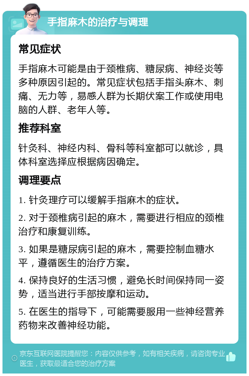 手指麻木的治疗与调理 常见症状 手指麻木可能是由于颈椎病、糖尿病、神经炎等多种原因引起的。常见症状包括手指头麻木、刺痛、无力等，易感人群为长期伏案工作或使用电脑的人群、老年人等。 推荐科室 针灸科、神经内科、骨科等科室都可以就诊，具体科室选择应根据病因确定。 调理要点 1. 针灸理疗可以缓解手指麻木的症状。 2. 对于颈椎病引起的麻木，需要进行相应的颈椎治疗和康复训练。 3. 如果是糖尿病引起的麻木，需要控制血糖水平，遵循医生的治疗方案。 4. 保持良好的生活习惯，避免长时间保持同一姿势，适当进行手部按摩和运动。 5. 在医生的指导下，可能需要服用一些神经营养药物来改善神经功能。