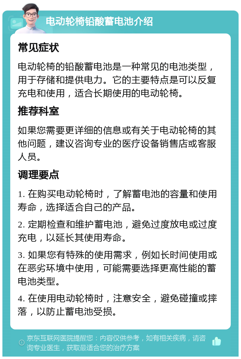 电动轮椅铅酸蓄电池介绍 常见症状 电动轮椅的铅酸蓄电池是一种常见的电池类型，用于存储和提供电力。它的主要特点是可以反复充电和使用，适合长期使用的电动轮椅。 推荐科室 如果您需要更详细的信息或有关于电动轮椅的其他问题，建议咨询专业的医疗设备销售店或客服人员。 调理要点 1. 在购买电动轮椅时，了解蓄电池的容量和使用寿命，选择适合自己的产品。 2. 定期检查和维护蓄电池，避免过度放电或过度充电，以延长其使用寿命。 3. 如果您有特殊的使用需求，例如长时间使用或在恶劣环境中使用，可能需要选择更高性能的蓄电池类型。 4. 在使用电动轮椅时，注意安全，避免碰撞或摔落，以防止蓄电池受损。