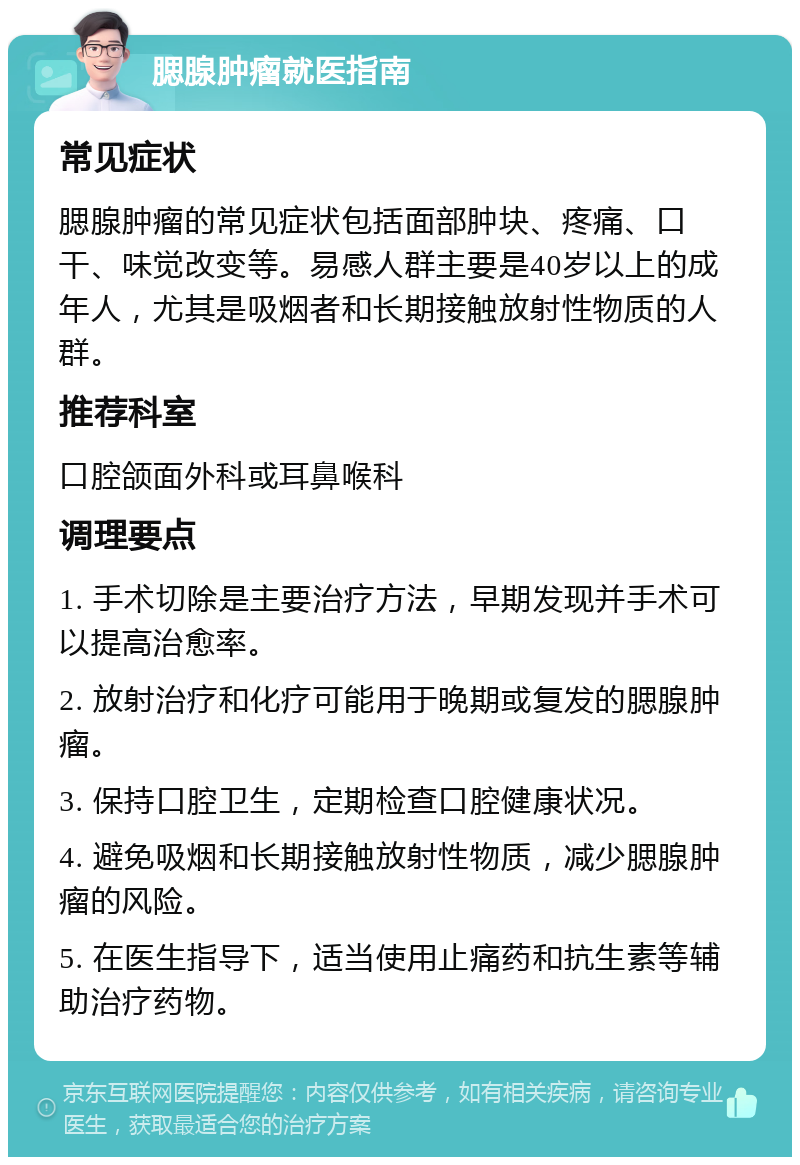 腮腺肿瘤就医指南 常见症状 腮腺肿瘤的常见症状包括面部肿块、疼痛、口干、味觉改变等。易感人群主要是40岁以上的成年人，尤其是吸烟者和长期接触放射性物质的人群。 推荐科室 口腔颌面外科或耳鼻喉科 调理要点 1. 手术切除是主要治疗方法，早期发现并手术可以提高治愈率。 2. 放射治疗和化疗可能用于晚期或复发的腮腺肿瘤。 3. 保持口腔卫生，定期检查口腔健康状况。 4. 避免吸烟和长期接触放射性物质，减少腮腺肿瘤的风险。 5. 在医生指导下，适当使用止痛药和抗生素等辅助治疗药物。