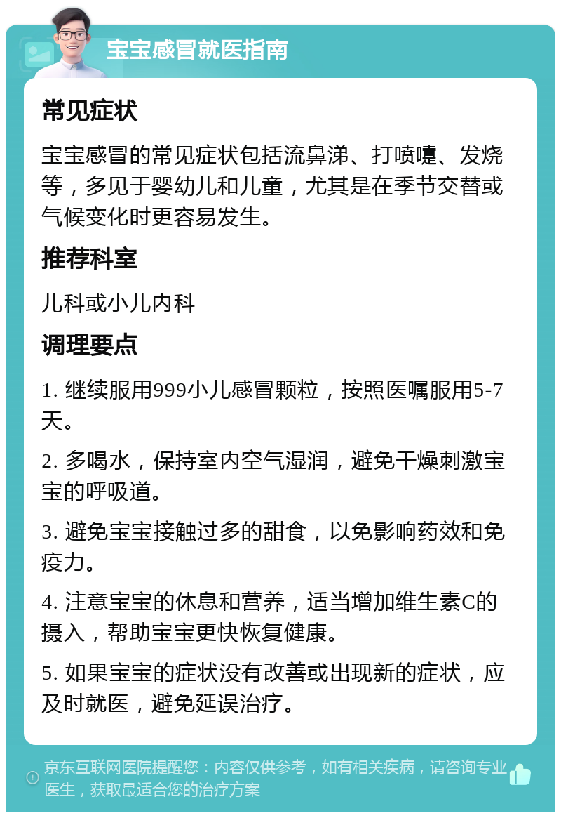 宝宝感冒就医指南 常见症状 宝宝感冒的常见症状包括流鼻涕、打喷嚏、发烧等，多见于婴幼儿和儿童，尤其是在季节交替或气候变化时更容易发生。 推荐科室 儿科或小儿内科 调理要点 1. 继续服用999小儿感冒颗粒，按照医嘱服用5-7天。 2. 多喝水，保持室内空气湿润，避免干燥刺激宝宝的呼吸道。 3. 避免宝宝接触过多的甜食，以免影响药效和免疫力。 4. 注意宝宝的休息和营养，适当增加维生素C的摄入，帮助宝宝更快恢复健康。 5. 如果宝宝的症状没有改善或出现新的症状，应及时就医，避免延误治疗。