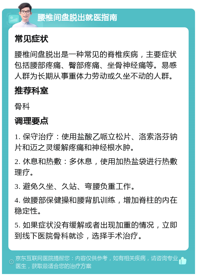 腰椎间盘脱出就医指南 常见症状 腰椎间盘脱出是一种常见的脊椎疾病，主要症状包括腰部疼痛、臀部疼痛、坐骨神经痛等。易感人群为长期从事重体力劳动或久坐不动的人群。 推荐科室 骨科 调理要点 1. 保守治疗：使用盐酸乙哌立松片、洛索洛芬钠片和迈之灵缓解疼痛和神经根水肿。 2. 休息和热敷：多休息，使用加热盐袋进行热敷理疗。 3. 避免久坐、久站、弯腰负重工作。 4. 做腰部保健操和腰背肌训练，增加脊柱的内在稳定性。 5. 如果症状没有缓解或者出现加重的情况，立即到线下医院骨科就诊，选择手术治疗。