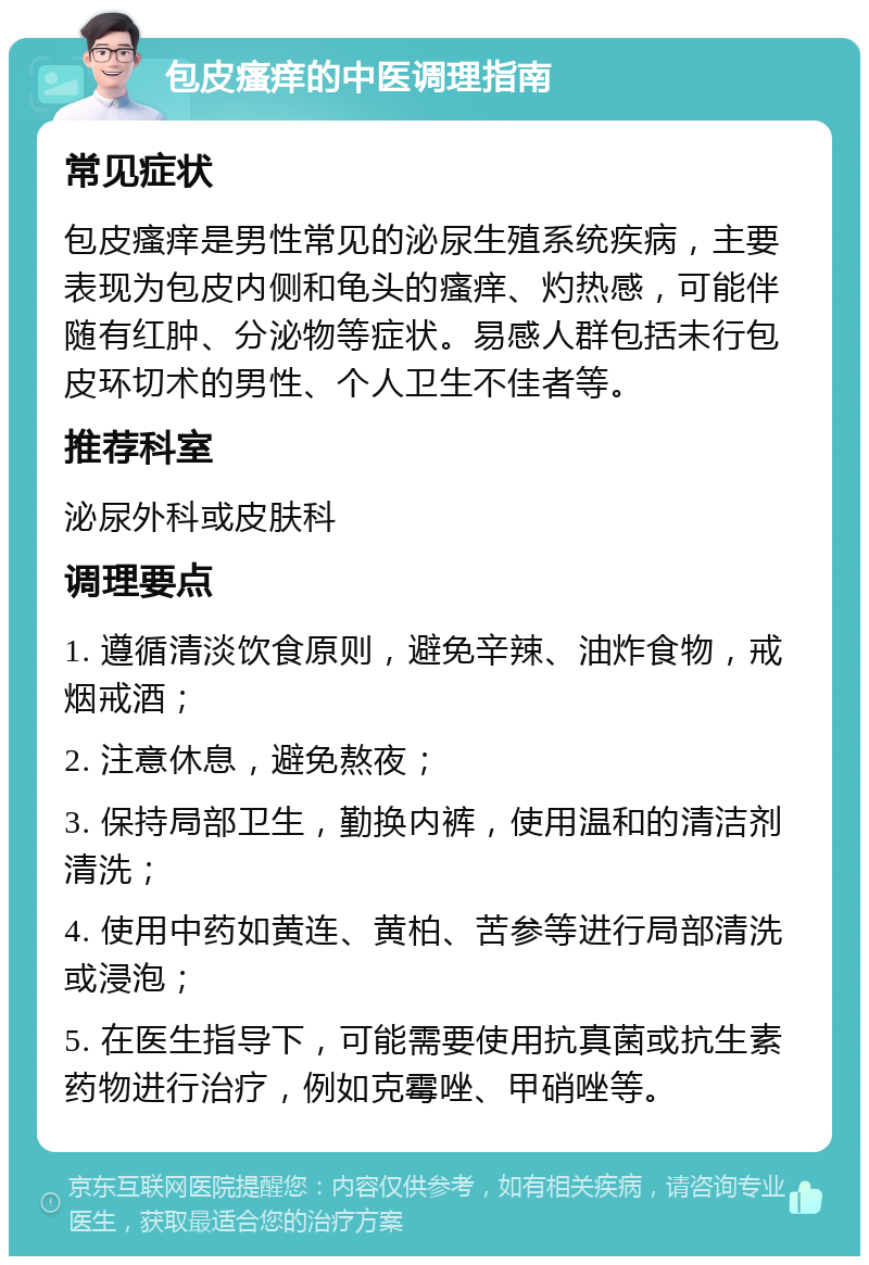 包皮瘙痒的中医调理指南 常见症状 包皮瘙痒是男性常见的泌尿生殖系统疾病，主要表现为包皮内侧和龟头的瘙痒、灼热感，可能伴随有红肿、分泌物等症状。易感人群包括未行包皮环切术的男性、个人卫生不佳者等。 推荐科室 泌尿外科或皮肤科 调理要点 1. 遵循清淡饮食原则，避免辛辣、油炸食物，戒烟戒酒； 2. 注意休息，避免熬夜； 3. 保持局部卫生，勤换内裤，使用温和的清洁剂清洗； 4. 使用中药如黄连、黄柏、苦参等进行局部清洗或浸泡； 5. 在医生指导下，可能需要使用抗真菌或抗生素药物进行治疗，例如克霉唑、甲硝唑等。