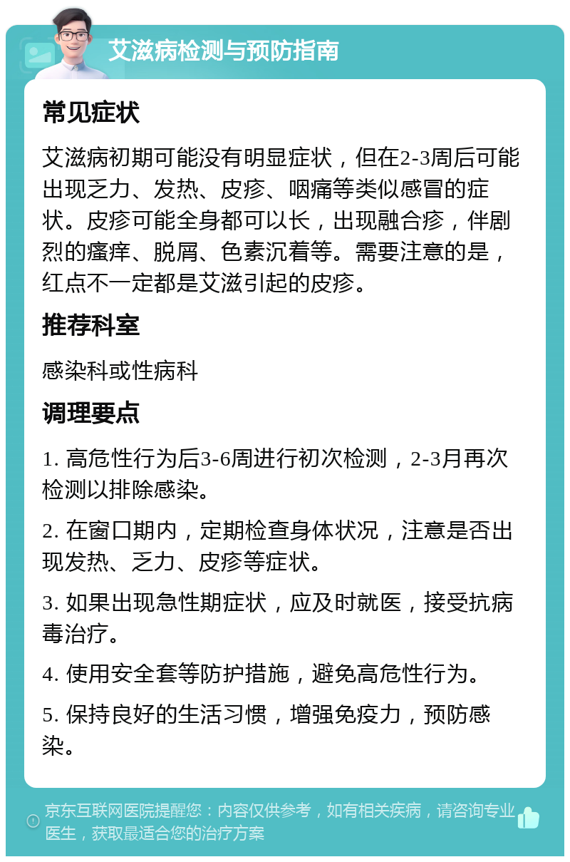 艾滋病检测与预防指南 常见症状 艾滋病初期可能没有明显症状，但在2-3周后可能出现乏力、发热、皮疹、咽痛等类似感冒的症状。皮疹可能全身都可以长，出现融合疹，伴剧烈的瘙痒、脱屑、色素沉着等。需要注意的是，红点不一定都是艾滋引起的皮疹。 推荐科室 感染科或性病科 调理要点 1. 高危性行为后3-6周进行初次检测，2-3月再次检测以排除感染。 2. 在窗口期内，定期检查身体状况，注意是否出现发热、乏力、皮疹等症状。 3. 如果出现急性期症状，应及时就医，接受抗病毒治疗。 4. 使用安全套等防护措施，避免高危性行为。 5. 保持良好的生活习惯，增强免疫力，预防感染。