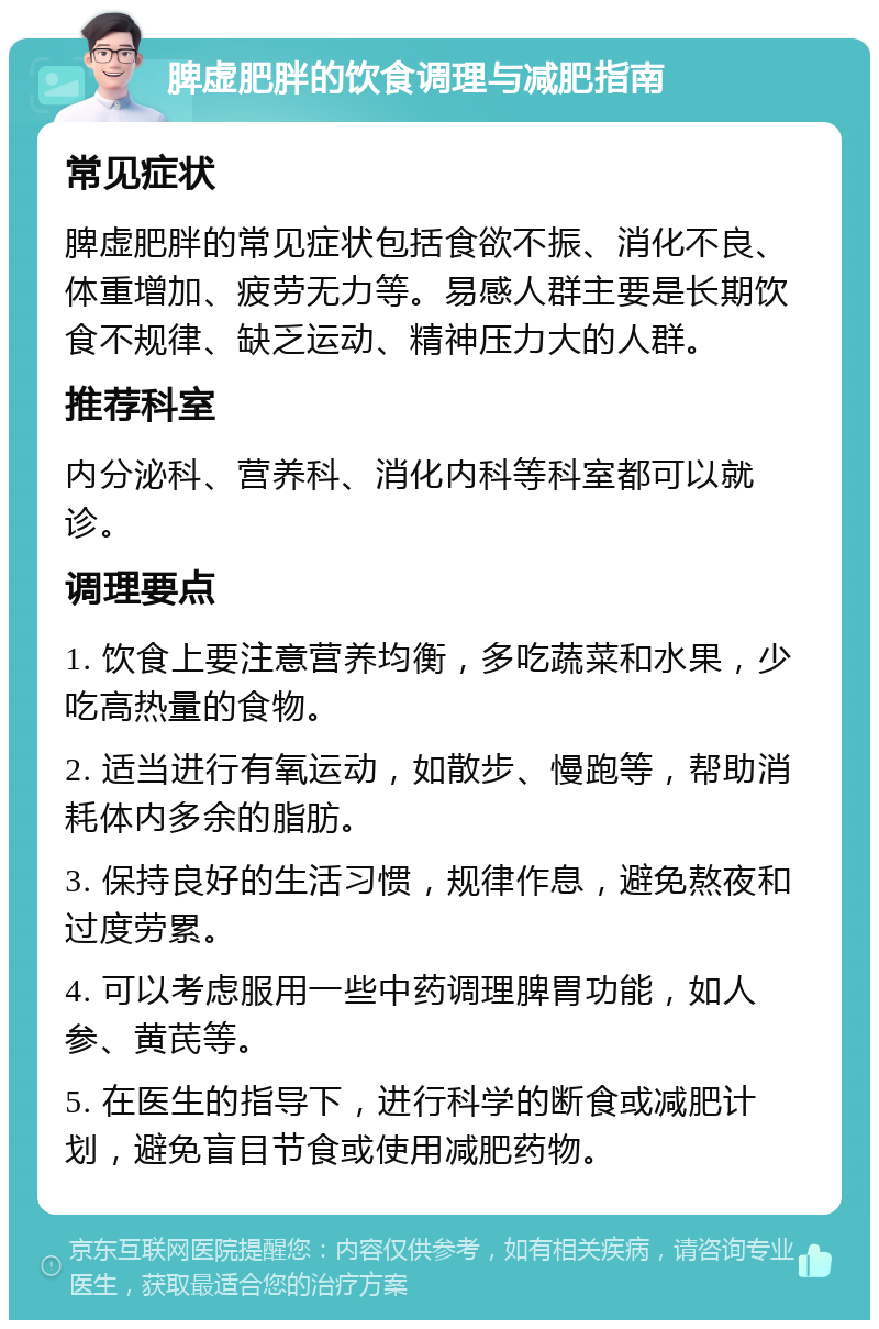 脾虚肥胖的饮食调理与减肥指南 常见症状 脾虚肥胖的常见症状包括食欲不振、消化不良、体重增加、疲劳无力等。易感人群主要是长期饮食不规律、缺乏运动、精神压力大的人群。 推荐科室 内分泌科、营养科、消化内科等科室都可以就诊。 调理要点 1. 饮食上要注意营养均衡，多吃蔬菜和水果，少吃高热量的食物。 2. 适当进行有氧运动，如散步、慢跑等，帮助消耗体内多余的脂肪。 3. 保持良好的生活习惯，规律作息，避免熬夜和过度劳累。 4. 可以考虑服用一些中药调理脾胃功能，如人参、黄芪等。 5. 在医生的指导下，进行科学的断食或减肥计划，避免盲目节食或使用减肥药物。