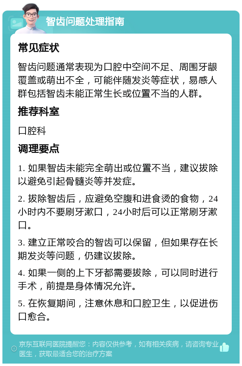 智齿问题处理指南 常见症状 智齿问题通常表现为口腔中空间不足、周围牙龈覆盖或萌出不全，可能伴随发炎等症状，易感人群包括智齿未能正常生长或位置不当的人群。 推荐科室 口腔科 调理要点 1. 如果智齿未能完全萌出或位置不当，建议拔除以避免引起骨髓炎等并发症。 2. 拔除智齿后，应避免空腹和进食烫的食物，24小时内不要刷牙漱口，24小时后可以正常刷牙漱口。 3. 建立正常咬合的智齿可以保留，但如果存在长期发炎等问题，仍建议拔除。 4. 如果一侧的上下牙都需要拔除，可以同时进行手术，前提是身体情况允许。 5. 在恢复期间，注意休息和口腔卫生，以促进伤口愈合。