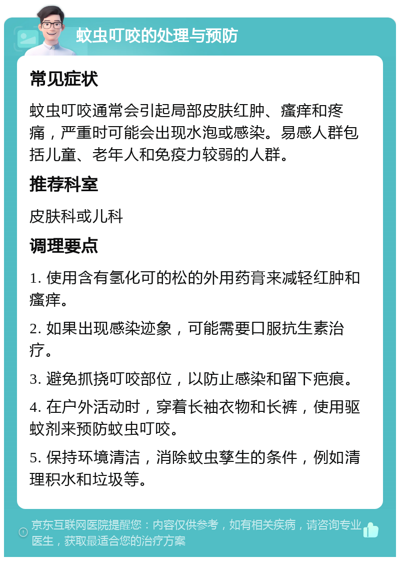 蚊虫叮咬的处理与预防 常见症状 蚊虫叮咬通常会引起局部皮肤红肿、瘙痒和疼痛，严重时可能会出现水泡或感染。易感人群包括儿童、老年人和免疫力较弱的人群。 推荐科室 皮肤科或儿科 调理要点 1. 使用含有氢化可的松的外用药膏来减轻红肿和瘙痒。 2. 如果出现感染迹象，可能需要口服抗生素治疗。 3. 避免抓挠叮咬部位，以防止感染和留下疤痕。 4. 在户外活动时，穿着长袖衣物和长裤，使用驱蚊剂来预防蚊虫叮咬。 5. 保持环境清洁，消除蚊虫孳生的条件，例如清理积水和垃圾等。