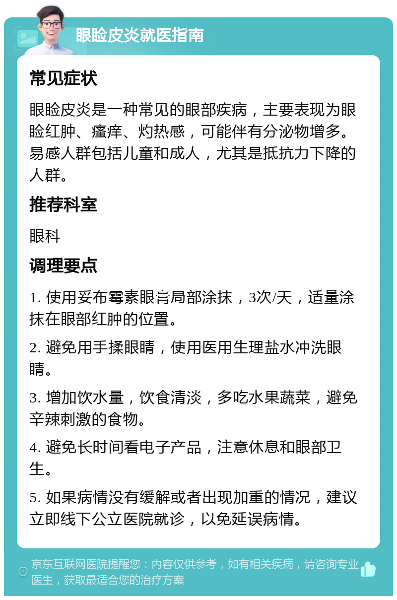 眼睑皮炎就医指南 常见症状 眼睑皮炎是一种常见的眼部疾病，主要表现为眼睑红肿、瘙痒、灼热感，可能伴有分泌物增多。易感人群包括儿童和成人，尤其是抵抗力下降的人群。 推荐科室 眼科 调理要点 1. 使用妥布霉素眼膏局部涂抹，3次/天，适量涂抹在眼部红肿的位置。 2. 避免用手揉眼睛，使用医用生理盐水冲洗眼睛。 3. 增加饮水量，饮食清淡，多吃水果蔬菜，避免辛辣刺激的食物。 4. 避免长时间看电子产品，注意休息和眼部卫生。 5. 如果病情没有缓解或者出现加重的情况，建议立即线下公立医院就诊，以免延误病情。