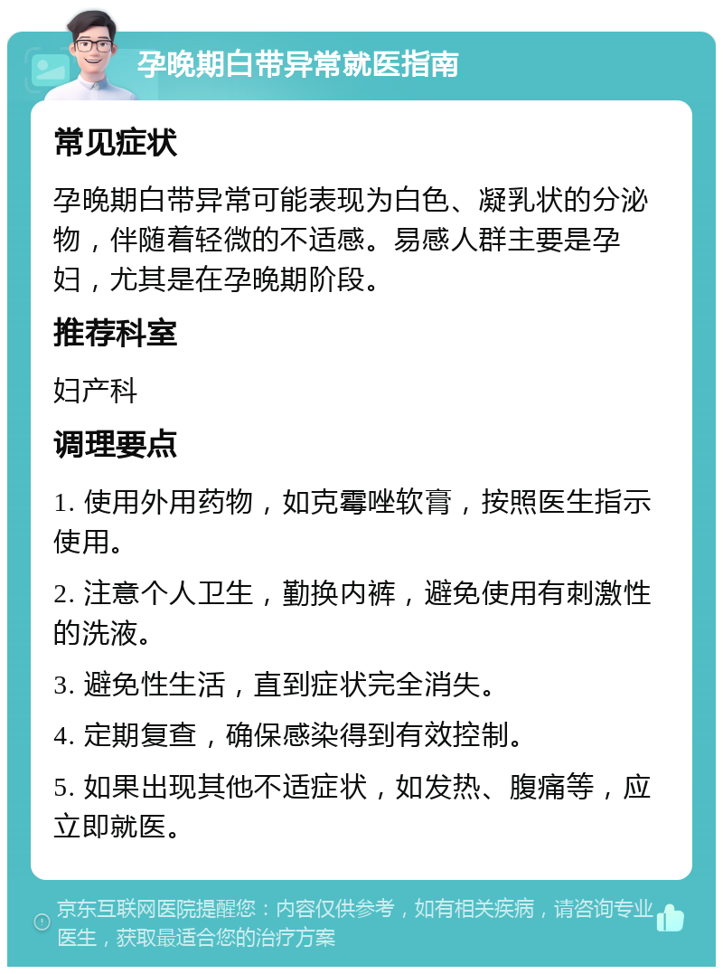 孕晚期白带异常就医指南 常见症状 孕晚期白带异常可能表现为白色、凝乳状的分泌物，伴随着轻微的不适感。易感人群主要是孕妇，尤其是在孕晚期阶段。 推荐科室 妇产科 调理要点 1. 使用外用药物，如克霉唑软膏，按照医生指示使用。 2. 注意个人卫生，勤换内裤，避免使用有刺激性的洗液。 3. 避免性生活，直到症状完全消失。 4. 定期复查，确保感染得到有效控制。 5. 如果出现其他不适症状，如发热、腹痛等，应立即就医。