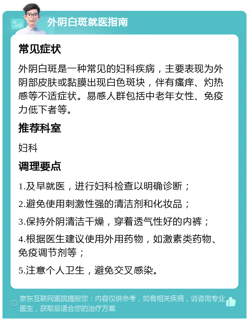 外阴白斑就医指南 常见症状 外阴白斑是一种常见的妇科疾病，主要表现为外阴部皮肤或黏膜出现白色斑块，伴有瘙痒、灼热感等不适症状。易感人群包括中老年女性、免疫力低下者等。 推荐科室 妇科 调理要点 1.及早就医，进行妇科检查以明确诊断； 2.避免使用刺激性强的清洁剂和化妆品； 3.保持外阴清洁干燥，穿着透气性好的内裤； 4.根据医生建议使用外用药物，如激素类药物、免疫调节剂等； 5.注意个人卫生，避免交叉感染。