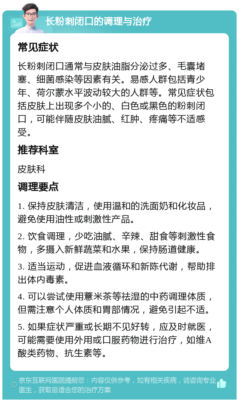 长粉刺闭口的调理与治疗 常见症状 长粉刺闭口通常与皮肤油脂分泌过多、毛囊堵塞、细菌感染等因素有关。易感人群包括青少年、荷尔蒙水平波动较大的人群等。常见症状包括皮肤上出现多个小的、白色或黑色的粉刺闭口，可能伴随皮肤油腻、红肿、疼痛等不适感受。 推荐科室 皮肤科 调理要点 1. 保持皮肤清洁，使用温和的洗面奶和化妆品，避免使用油性或刺激性产品。 2. 饮食调理，少吃油腻、辛辣、甜食等刺激性食物，多摄入新鲜蔬菜和水果，保持肠道健康。 3. 适当运动，促进血液循环和新陈代谢，帮助排出体内毒素。 4. 可以尝试使用薏米茶等祛湿的中药调理体质，但需注意个人体质和胃部情况，避免引起不适。 5. 如果症状严重或长期不见好转，应及时就医，可能需要使用外用或口服药物进行治疗，如维A酸类药物、抗生素等。