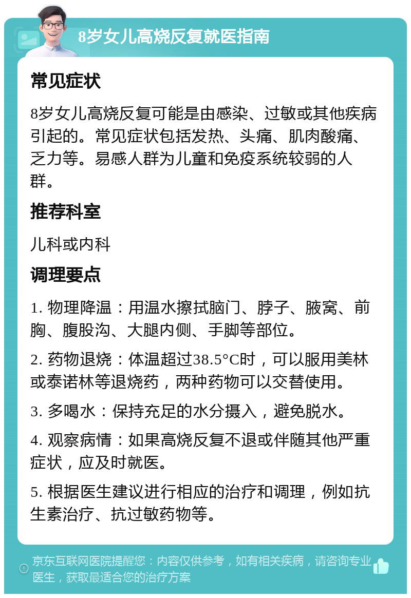 8岁女儿高烧反复就医指南 常见症状 8岁女儿高烧反复可能是由感染、过敏或其他疾病引起的。常见症状包括发热、头痛、肌肉酸痛、乏力等。易感人群为儿童和免疫系统较弱的人群。 推荐科室 儿科或内科 调理要点 1. 物理降温：用温水擦拭脑门、脖子、腋窝、前胸、腹股沟、大腿内侧、手脚等部位。 2. 药物退烧：体温超过38.5°C时，可以服用美林或泰诺林等退烧药，两种药物可以交替使用。 3. 多喝水：保持充足的水分摄入，避免脱水。 4. 观察病情：如果高烧反复不退或伴随其他严重症状，应及时就医。 5. 根据医生建议进行相应的治疗和调理，例如抗生素治疗、抗过敏药物等。