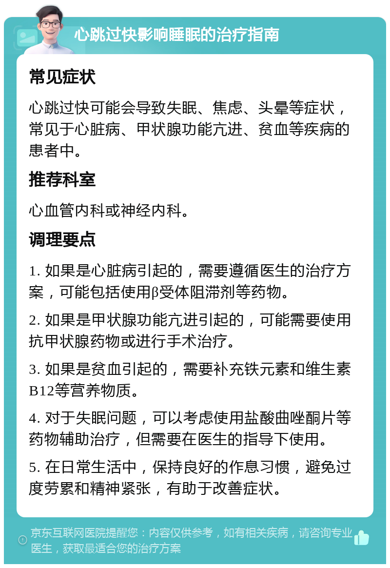 心跳过快影响睡眠的治疗指南 常见症状 心跳过快可能会导致失眠、焦虑、头晕等症状，常见于心脏病、甲状腺功能亢进、贫血等疾病的患者中。 推荐科室 心血管内科或神经内科。 调理要点 1. 如果是心脏病引起的，需要遵循医生的治疗方案，可能包括使用β受体阻滞剂等药物。 2. 如果是甲状腺功能亢进引起的，可能需要使用抗甲状腺药物或进行手术治疗。 3. 如果是贫血引起的，需要补充铁元素和维生素B12等营养物质。 4. 对于失眠问题，可以考虑使用盐酸曲唑酮片等药物辅助治疗，但需要在医生的指导下使用。 5. 在日常生活中，保持良好的作息习惯，避免过度劳累和精神紧张，有助于改善症状。