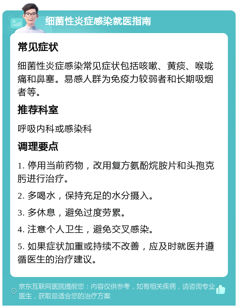 细菌性炎症感染就医指南 常见症状 细菌性炎症感染常见症状包括咳嗽、黄痰、喉咙痛和鼻塞。易感人群为免疫力较弱者和长期吸烟者等。 推荐科室 呼吸内科或感染科 调理要点 1. 停用当前药物，改用复方氨酚烷胺片和头孢克肟进行治疗。 2. 多喝水，保持充足的水分摄入。 3. 多休息，避免过度劳累。 4. 注意个人卫生，避免交叉感染。 5. 如果症状加重或持续不改善，应及时就医并遵循医生的治疗建议。