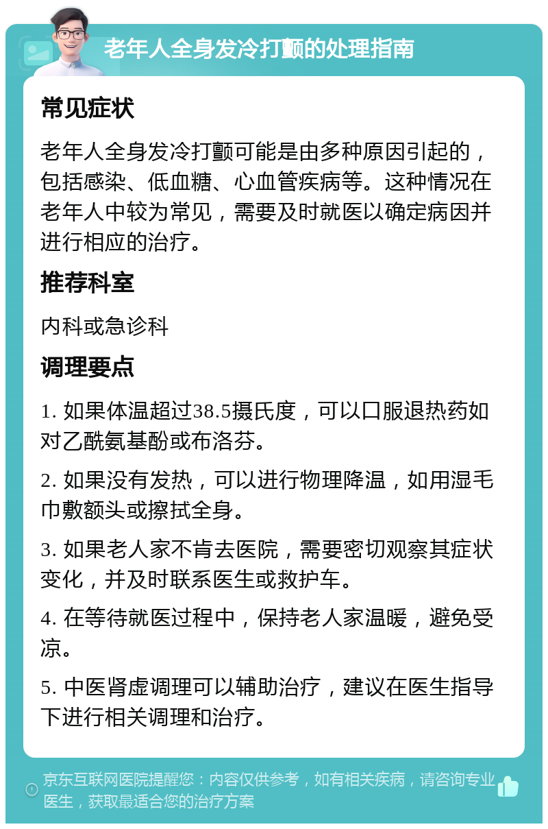 老年人全身发冷打颤的处理指南 常见症状 老年人全身发冷打颤可能是由多种原因引起的，包括感染、低血糖、心血管疾病等。这种情况在老年人中较为常见，需要及时就医以确定病因并进行相应的治疗。 推荐科室 内科或急诊科 调理要点 1. 如果体温超过38.5摄氏度，可以口服退热药如对乙酰氨基酚或布洛芬。 2. 如果没有发热，可以进行物理降温，如用湿毛巾敷额头或擦拭全身。 3. 如果老人家不肯去医院，需要密切观察其症状变化，并及时联系医生或救护车。 4. 在等待就医过程中，保持老人家温暖，避免受凉。 5. 中医肾虚调理可以辅助治疗，建议在医生指导下进行相关调理和治疗。