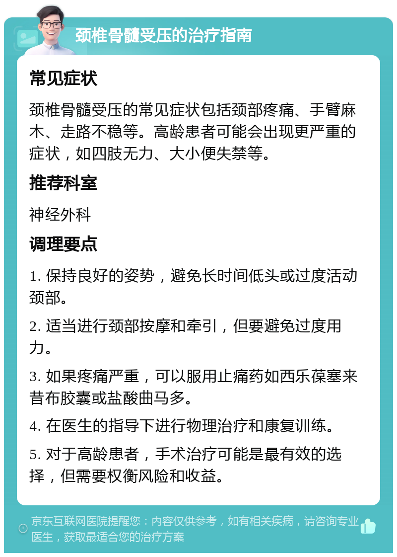 颈椎骨髓受压的治疗指南 常见症状 颈椎骨髓受压的常见症状包括颈部疼痛、手臂麻木、走路不稳等。高龄患者可能会出现更严重的症状，如四肢无力、大小便失禁等。 推荐科室 神经外科 调理要点 1. 保持良好的姿势，避免长时间低头或过度活动颈部。 2. 适当进行颈部按摩和牵引，但要避免过度用力。 3. 如果疼痛严重，可以服用止痛药如西乐葆塞来昔布胶囊或盐酸曲马多。 4. 在医生的指导下进行物理治疗和康复训练。 5. 对于高龄患者，手术治疗可能是最有效的选择，但需要权衡风险和收益。