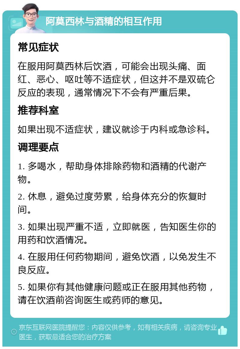 阿莫西林与酒精的相互作用 常见症状 在服用阿莫西林后饮酒，可能会出现头痛、面红、恶心、呕吐等不适症状，但这并不是双硫仑反应的表现，通常情况下不会有严重后果。 推荐科室 如果出现不适症状，建议就诊于内科或急诊科。 调理要点 1. 多喝水，帮助身体排除药物和酒精的代谢产物。 2. 休息，避免过度劳累，给身体充分的恢复时间。 3. 如果出现严重不适，立即就医，告知医生你的用药和饮酒情况。 4. 在服用任何药物期间，避免饮酒，以免发生不良反应。 5. 如果你有其他健康问题或正在服用其他药物，请在饮酒前咨询医生或药师的意见。