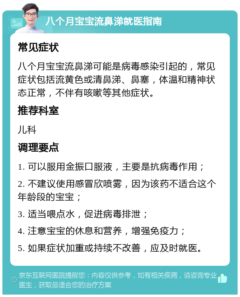 八个月宝宝流鼻涕就医指南 常见症状 八个月宝宝流鼻涕可能是病毒感染引起的，常见症状包括流黄色或清鼻涕、鼻塞，体温和精神状态正常，不伴有咳嗽等其他症状。 推荐科室 儿科 调理要点 1. 可以服用金振口服液，主要是抗病毒作用； 2. 不建议使用感冒欣喷雾，因为该药不适合这个年龄段的宝宝； 3. 适当喂点水，促进病毒排泄； 4. 注意宝宝的休息和营养，增强免疫力； 5. 如果症状加重或持续不改善，应及时就医。