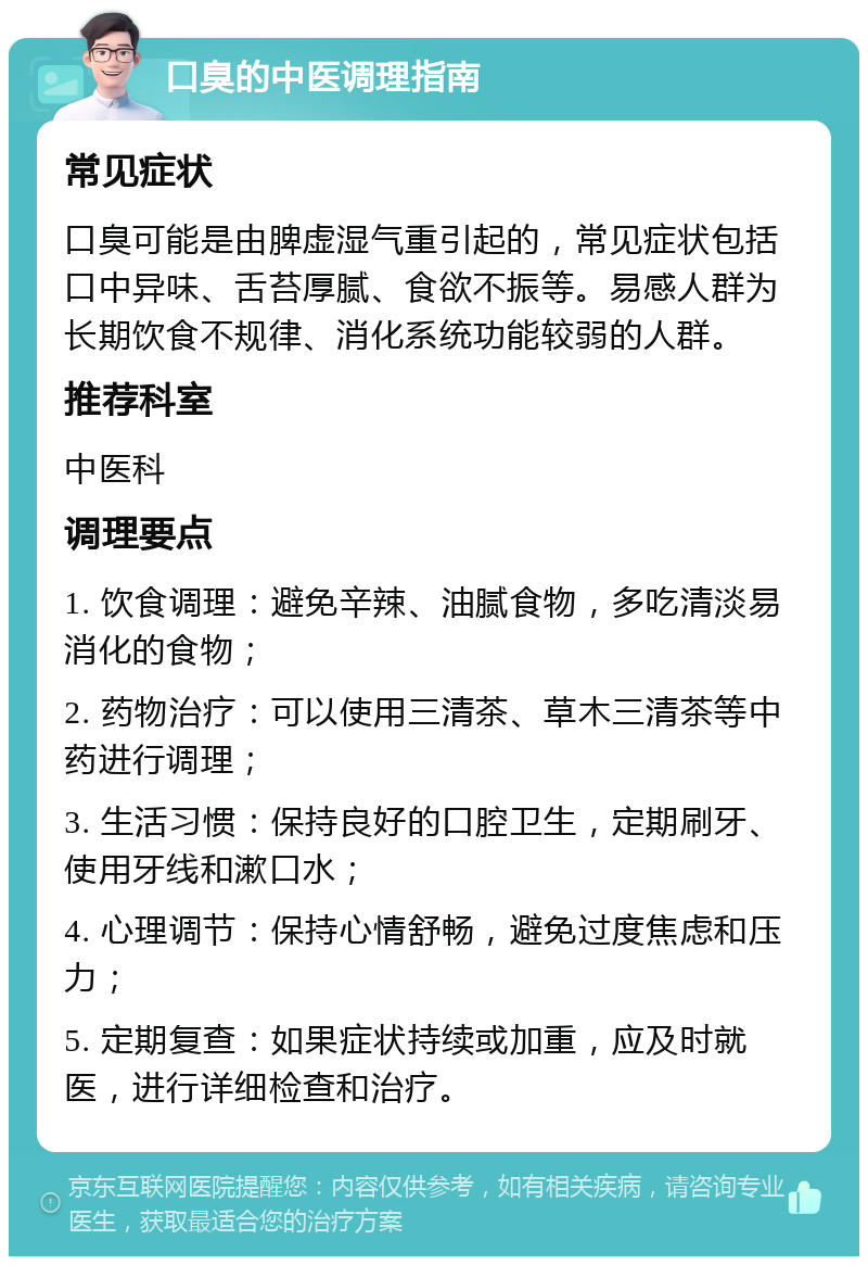 口臭的中医调理指南 常见症状 口臭可能是由脾虚湿气重引起的，常见症状包括口中异味、舌苔厚腻、食欲不振等。易感人群为长期饮食不规律、消化系统功能较弱的人群。 推荐科室 中医科 调理要点 1. 饮食调理：避免辛辣、油腻食物，多吃清淡易消化的食物； 2. 药物治疗：可以使用三清茶、草木三清茶等中药进行调理； 3. 生活习惯：保持良好的口腔卫生，定期刷牙、使用牙线和漱口水； 4. 心理调节：保持心情舒畅，避免过度焦虑和压力； 5. 定期复查：如果症状持续或加重，应及时就医，进行详细检查和治疗。