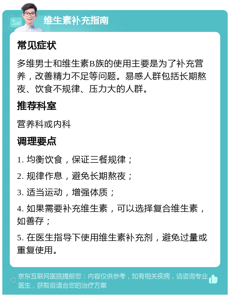 维生素补充指南 常见症状 多维男士和维生素B族的使用主要是为了补充营养，改善精力不足等问题。易感人群包括长期熬夜、饮食不规律、压力大的人群。 推荐科室 营养科或内科 调理要点 1. 均衡饮食，保证三餐规律； 2. 规律作息，避免长期熬夜； 3. 适当运动，增强体质； 4. 如果需要补充维生素，可以选择复合维生素，如善存； 5. 在医生指导下使用维生素补充剂，避免过量或重复使用。