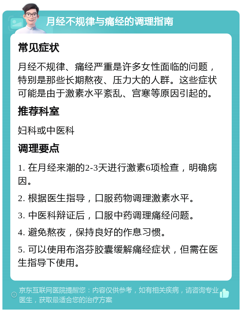 月经不规律与痛经的调理指南 常见症状 月经不规律、痛经严重是许多女性面临的问题，特别是那些长期熬夜、压力大的人群。这些症状可能是由于激素水平紊乱、宫寒等原因引起的。 推荐科室 妇科或中医科 调理要点 1. 在月经来潮的2-3天进行激素6项检查，明确病因。 2. 根据医生指导，口服药物调理激素水平。 3. 中医科辩证后，口服中药调理痛经问题。 4. 避免熬夜，保持良好的作息习惯。 5. 可以使用布洛芬胶囊缓解痛经症状，但需在医生指导下使用。