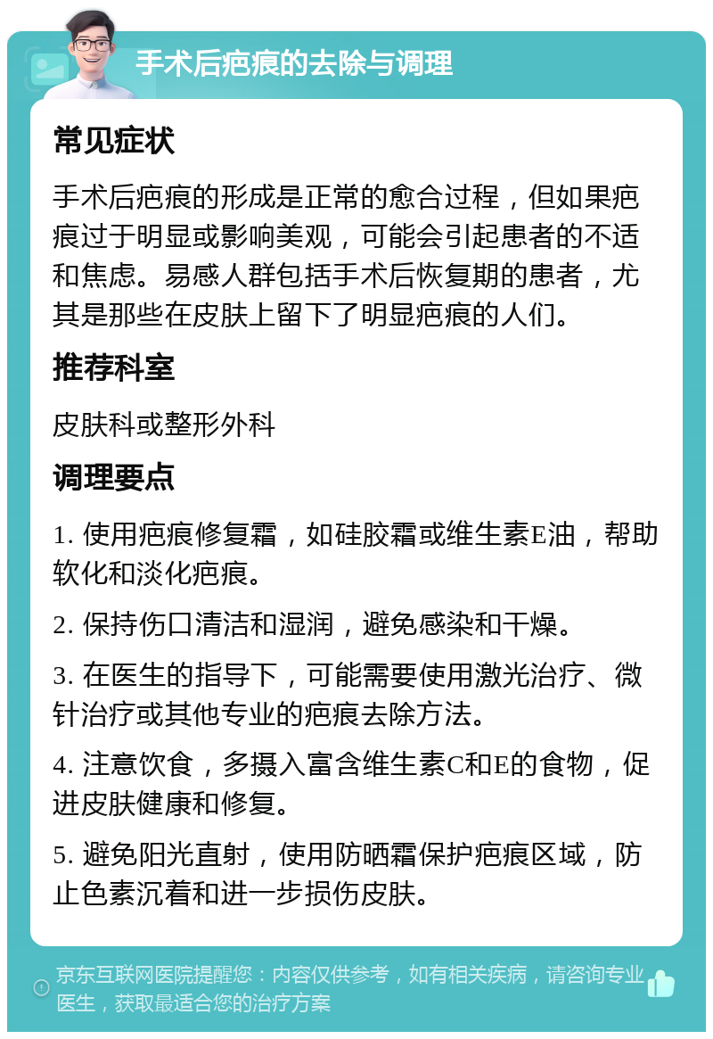 手术后疤痕的去除与调理 常见症状 手术后疤痕的形成是正常的愈合过程，但如果疤痕过于明显或影响美观，可能会引起患者的不适和焦虑。易感人群包括手术后恢复期的患者，尤其是那些在皮肤上留下了明显疤痕的人们。 推荐科室 皮肤科或整形外科 调理要点 1. 使用疤痕修复霜，如硅胶霜或维生素E油，帮助软化和淡化疤痕。 2. 保持伤口清洁和湿润，避免感染和干燥。 3. 在医生的指导下，可能需要使用激光治疗、微针治疗或其他专业的疤痕去除方法。 4. 注意饮食，多摄入富含维生素C和E的食物，促进皮肤健康和修复。 5. 避免阳光直射，使用防晒霜保护疤痕区域，防止色素沉着和进一步损伤皮肤。