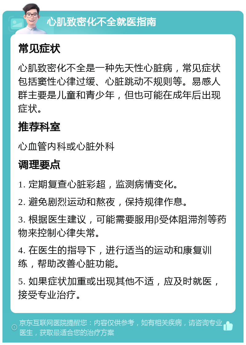 心肌致密化不全就医指南 常见症状 心肌致密化不全是一种先天性心脏病，常见症状包括窦性心律过缓、心脏跳动不规则等。易感人群主要是儿童和青少年，但也可能在成年后出现症状。 推荐科室 心血管内科或心脏外科 调理要点 1. 定期复查心脏彩超，监测病情变化。 2. 避免剧烈运动和熬夜，保持规律作息。 3. 根据医生建议，可能需要服用β受体阻滞剂等药物来控制心律失常。 4. 在医生的指导下，进行适当的运动和康复训练，帮助改善心脏功能。 5. 如果症状加重或出现其他不适，应及时就医，接受专业治疗。