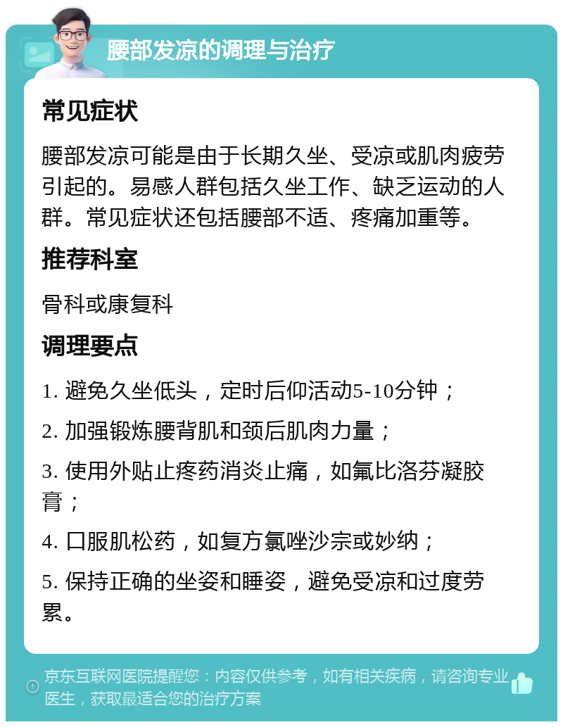腰部发凉的调理与治疗 常见症状 腰部发凉可能是由于长期久坐、受凉或肌肉疲劳引起的。易感人群包括久坐工作、缺乏运动的人群。常见症状还包括腰部不适、疼痛加重等。 推荐科室 骨科或康复科 调理要点 1. 避免久坐低头，定时后仰活动5-10分钟； 2. 加强锻炼腰背肌和颈后肌肉力量； 3. 使用外贴止疼药消炎止痛，如氟比洛芬凝胶膏； 4. 口服肌松药，如复方氯唑沙宗或妙纳； 5. 保持正确的坐姿和睡姿，避免受凉和过度劳累。