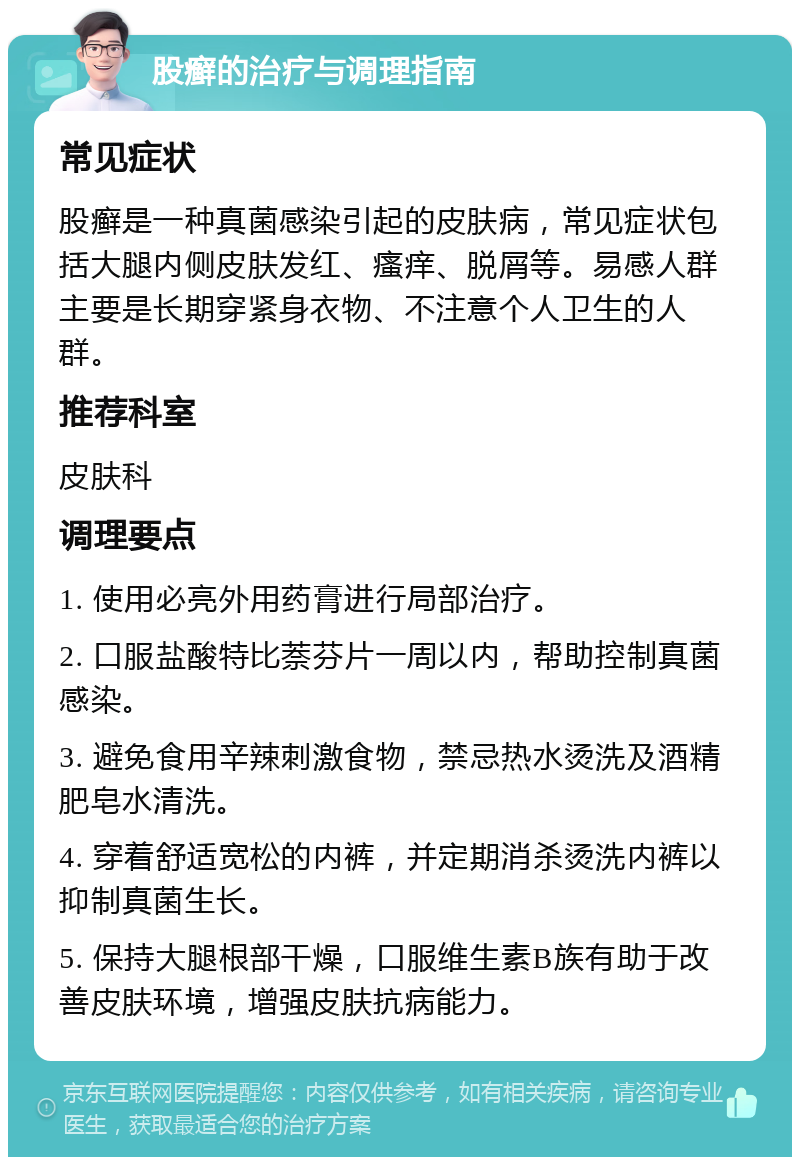 股癣的治疗与调理指南 常见症状 股癣是一种真菌感染引起的皮肤病，常见症状包括大腿内侧皮肤发红、瘙痒、脱屑等。易感人群主要是长期穿紧身衣物、不注意个人卫生的人群。 推荐科室 皮肤科 调理要点 1. 使用必亮外用药膏进行局部治疗。 2. 口服盐酸特比萘芬片一周以内，帮助控制真菌感染。 3. 避免食用辛辣刺激食物，禁忌热水烫洗及酒精肥皂水清洗。 4. 穿着舒适宽松的内裤，并定期消杀烫洗内裤以抑制真菌生长。 5. 保持大腿根部干燥，口服维生素B族有助于改善皮肤环境，增强皮肤抗病能力。