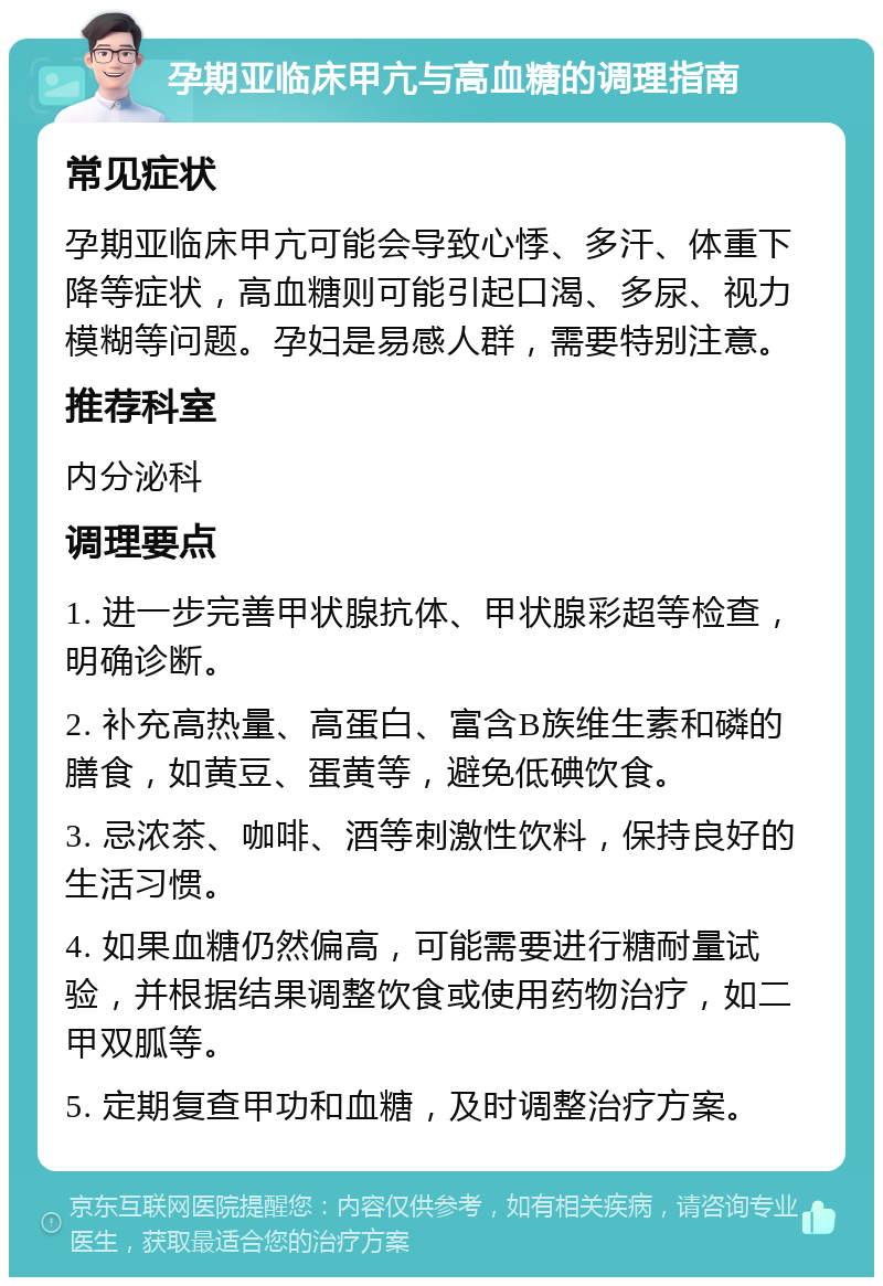 孕期亚临床甲亢与高血糖的调理指南 常见症状 孕期亚临床甲亢可能会导致心悸、多汗、体重下降等症状，高血糖则可能引起口渴、多尿、视力模糊等问题。孕妇是易感人群，需要特别注意。 推荐科室 内分泌科 调理要点 1. 进一步完善甲状腺抗体、甲状腺彩超等检查，明确诊断。 2. 补充高热量、高蛋白、富含B族维生素和磷的膳食，如黄豆、蛋黄等，避免低碘饮食。 3. 忌浓茶、咖啡、酒等刺激性饮料，保持良好的生活习惯。 4. 如果血糖仍然偏高，可能需要进行糖耐量试验，并根据结果调整饮食或使用药物治疗，如二甲双胍等。 5. 定期复查甲功和血糖，及时调整治疗方案。