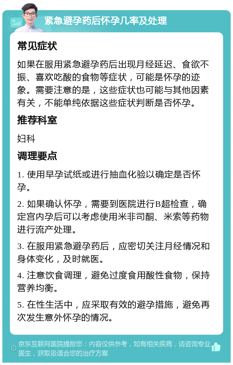 紧急避孕药后怀孕几率及处理 常见症状 如果在服用紧急避孕药后出现月经延迟、食欲不振、喜欢吃酸的食物等症状，可能是怀孕的迹象。需要注意的是，这些症状也可能与其他因素有关，不能单纯依据这些症状判断是否怀孕。 推荐科室 妇科 调理要点 1. 使用早孕试纸或进行抽血化验以确定是否怀孕。 2. 如果确认怀孕，需要到医院进行B超检查，确定宫内孕后可以考虑使用米非司酮、米索等药物进行流产处理。 3. 在服用紧急避孕药后，应密切关注月经情况和身体变化，及时就医。 4. 注意饮食调理，避免过度食用酸性食物，保持营养均衡。 5. 在性生活中，应采取有效的避孕措施，避免再次发生意外怀孕的情况。