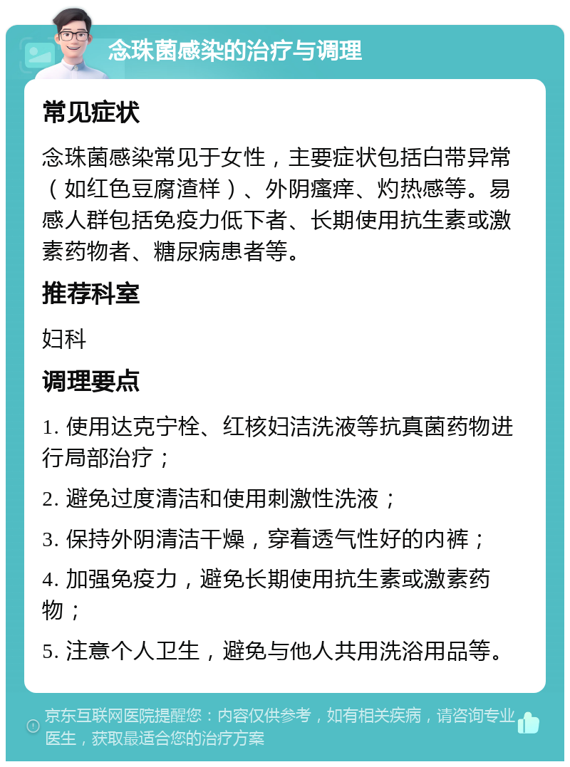 念珠菌感染的治疗与调理 常见症状 念珠菌感染常见于女性，主要症状包括白带异常（如红色豆腐渣样）、外阴瘙痒、灼热感等。易感人群包括免疫力低下者、长期使用抗生素或激素药物者、糖尿病患者等。 推荐科室 妇科 调理要点 1. 使用达克宁栓、红核妇洁洗液等抗真菌药物进行局部治疗； 2. 避免过度清洁和使用刺激性洗液； 3. 保持外阴清洁干燥，穿着透气性好的内裤； 4. 加强免疫力，避免长期使用抗生素或激素药物； 5. 注意个人卫生，避免与他人共用洗浴用品等。