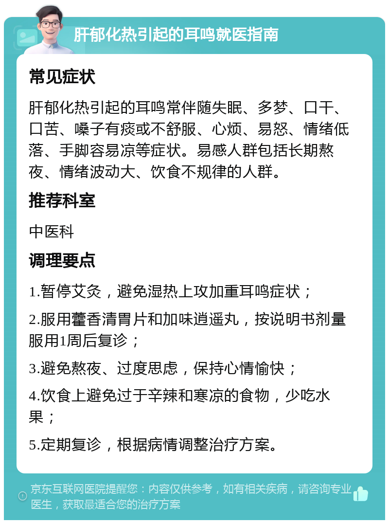 肝郁化热引起的耳鸣就医指南 常见症状 肝郁化热引起的耳鸣常伴随失眠、多梦、口干、口苦、嗓子有痰或不舒服、心烦、易怒、情绪低落、手脚容易凉等症状。易感人群包括长期熬夜、情绪波动大、饮食不规律的人群。 推荐科室 中医科 调理要点 1.暂停艾灸，避免湿热上攻加重耳鸣症状； 2.服用藿香清胃片和加味逍遥丸，按说明书剂量服用1周后复诊； 3.避免熬夜、过度思虑，保持心情愉快； 4.饮食上避免过于辛辣和寒凉的食物，少吃水果； 5.定期复诊，根据病情调整治疗方案。