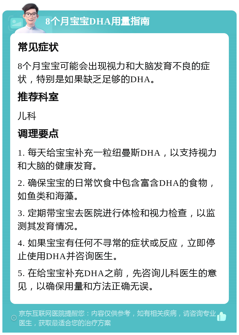 8个月宝宝DHA用量指南 常见症状 8个月宝宝可能会出现视力和大脑发育不良的症状，特别是如果缺乏足够的DHA。 推荐科室 儿科 调理要点 1. 每天给宝宝补充一粒纽曼斯DHA，以支持视力和大脑的健康发育。 2. 确保宝宝的日常饮食中包含富含DHA的食物，如鱼类和海藻。 3. 定期带宝宝去医院进行体检和视力检查，以监测其发育情况。 4. 如果宝宝有任何不寻常的症状或反应，立即停止使用DHA并咨询医生。 5. 在给宝宝补充DHA之前，先咨询儿科医生的意见，以确保用量和方法正确无误。