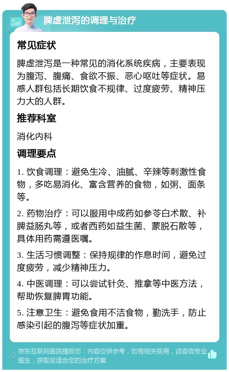 脾虚泄泻的调理与治疗 常见症状 脾虚泄泻是一种常见的消化系统疾病，主要表现为腹泻、腹痛、食欲不振、恶心呕吐等症状。易感人群包括长期饮食不规律、过度疲劳、精神压力大的人群。 推荐科室 消化内科 调理要点 1. 饮食调理：避免生冷、油腻、辛辣等刺激性食物，多吃易消化、富含营养的食物，如粥、面条等。 2. 药物治疗：可以服用中成药如参苓白术散、补脾益肠丸等，或者西药如益生菌、蒙脱石散等，具体用药需遵医嘱。 3. 生活习惯调整：保持规律的作息时间，避免过度疲劳，减少精神压力。 4. 中医调理：可以尝试针灸、推拿等中医方法，帮助恢复脾胃功能。 5. 注意卫生：避免食用不洁食物，勤洗手，防止感染引起的腹泻等症状加重。