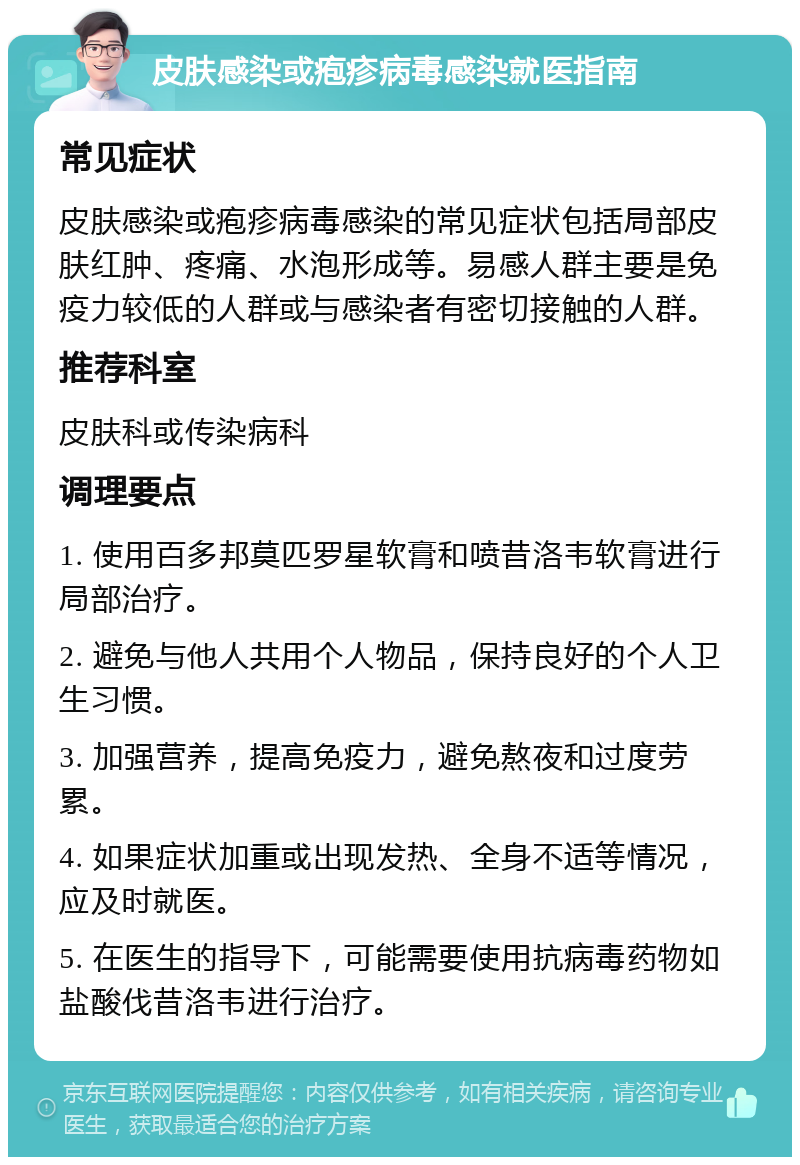 皮肤感染或疱疹病毒感染就医指南 常见症状 皮肤感染或疱疹病毒感染的常见症状包括局部皮肤红肿、疼痛、水泡形成等。易感人群主要是免疫力较低的人群或与感染者有密切接触的人群。 推荐科室 皮肤科或传染病科 调理要点 1. 使用百多邦莫匹罗星软膏和喷昔洛韦软膏进行局部治疗。 2. 避免与他人共用个人物品，保持良好的个人卫生习惯。 3. 加强营养，提高免疫力，避免熬夜和过度劳累。 4. 如果症状加重或出现发热、全身不适等情况，应及时就医。 5. 在医生的指导下，可能需要使用抗病毒药物如盐酸伐昔洛韦进行治疗。