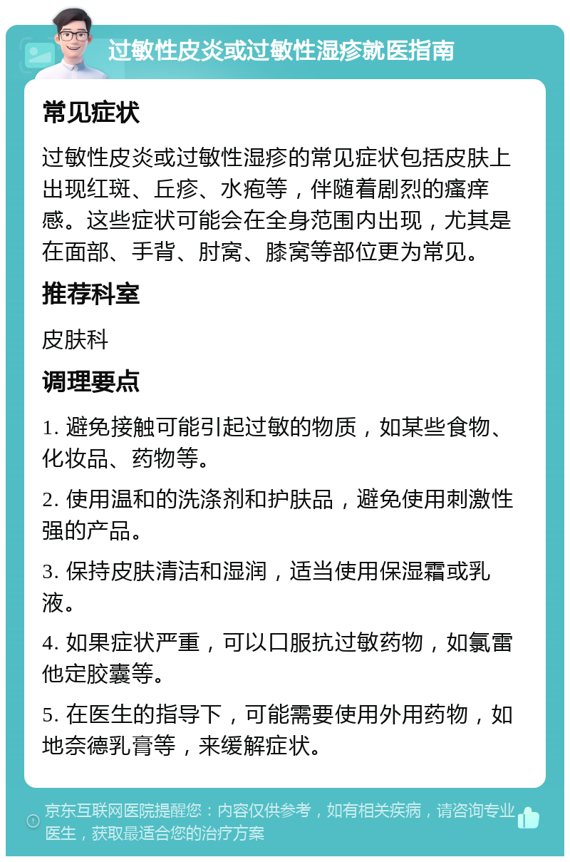 过敏性皮炎或过敏性湿疹就医指南 常见症状 过敏性皮炎或过敏性湿疹的常见症状包括皮肤上出现红斑、丘疹、水疱等，伴随着剧烈的瘙痒感。这些症状可能会在全身范围内出现，尤其是在面部、手背、肘窝、膝窝等部位更为常见。 推荐科室 皮肤科 调理要点 1. 避免接触可能引起过敏的物质，如某些食物、化妆品、药物等。 2. 使用温和的洗涤剂和护肤品，避免使用刺激性强的产品。 3. 保持皮肤清洁和湿润，适当使用保湿霜或乳液。 4. 如果症状严重，可以口服抗过敏药物，如氯雷他定胶囊等。 5. 在医生的指导下，可能需要使用外用药物，如地奈德乳膏等，来缓解症状。