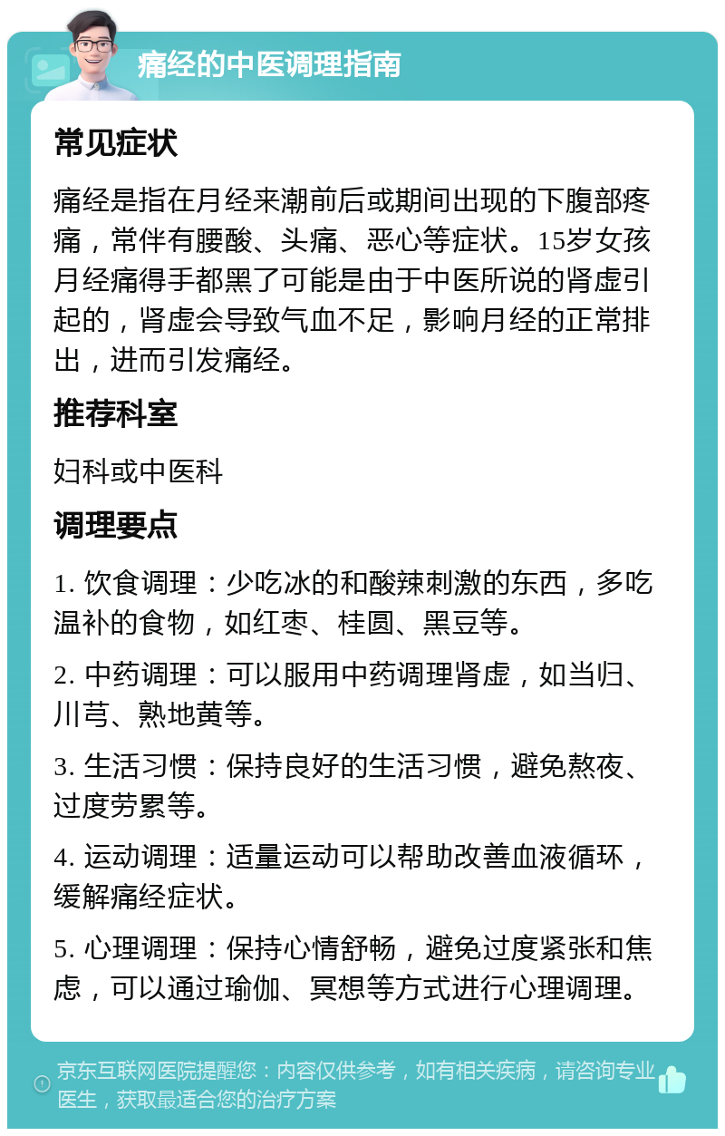 痛经的中医调理指南 常见症状 痛经是指在月经来潮前后或期间出现的下腹部疼痛，常伴有腰酸、头痛、恶心等症状。15岁女孩月经痛得手都黑了可能是由于中医所说的肾虚引起的，肾虚会导致气血不足，影响月经的正常排出，进而引发痛经。 推荐科室 妇科或中医科 调理要点 1. 饮食调理：少吃冰的和酸辣刺激的东西，多吃温补的食物，如红枣、桂圆、黑豆等。 2. 中药调理：可以服用中药调理肾虚，如当归、川芎、熟地黄等。 3. 生活习惯：保持良好的生活习惯，避免熬夜、过度劳累等。 4. 运动调理：适量运动可以帮助改善血液循环，缓解痛经症状。 5. 心理调理：保持心情舒畅，避免过度紧张和焦虑，可以通过瑜伽、冥想等方式进行心理调理。