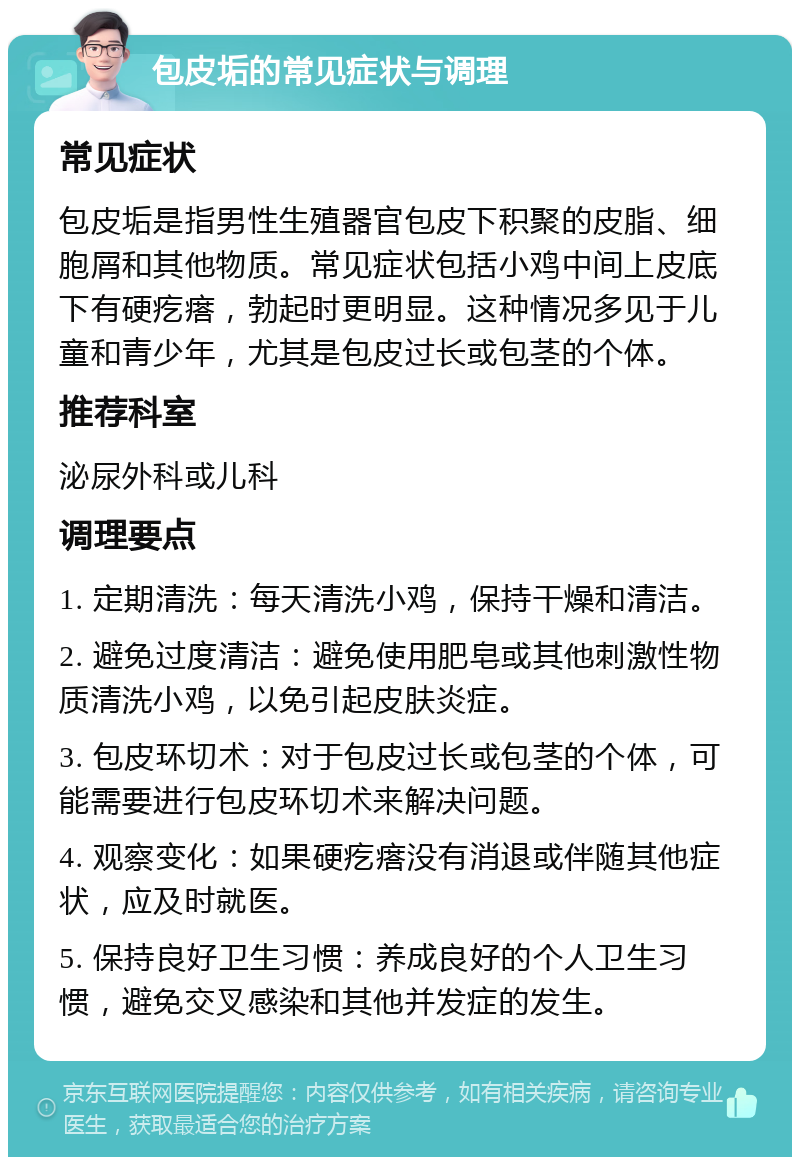 包皮垢的常见症状与调理 常见症状 包皮垢是指男性生殖器官包皮下积聚的皮脂、细胞屑和其他物质。常见症状包括小鸡中间上皮底下有硬疙瘩，勃起时更明显。这种情况多见于儿童和青少年，尤其是包皮过长或包茎的个体。 推荐科室 泌尿外科或儿科 调理要点 1. 定期清洗：每天清洗小鸡，保持干燥和清洁。 2. 避免过度清洁：避免使用肥皂或其他刺激性物质清洗小鸡，以免引起皮肤炎症。 3. 包皮环切术：对于包皮过长或包茎的个体，可能需要进行包皮环切术来解决问题。 4. 观察变化：如果硬疙瘩没有消退或伴随其他症状，应及时就医。 5. 保持良好卫生习惯：养成良好的个人卫生习惯，避免交叉感染和其他并发症的发生。