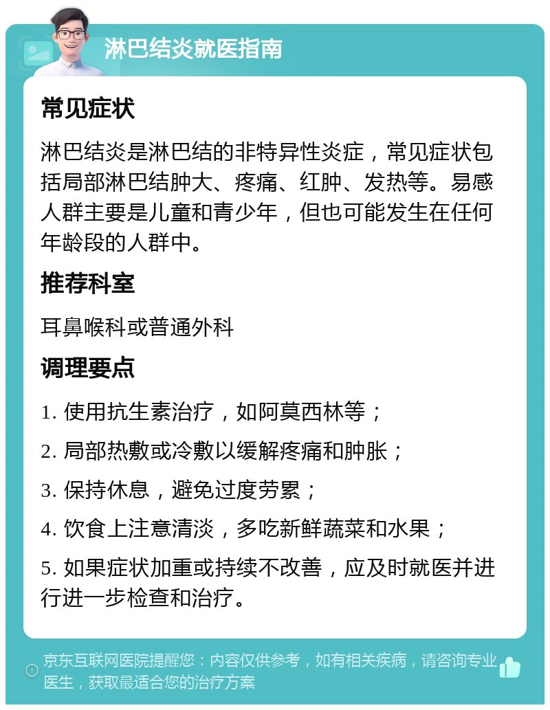 淋巴结炎就医指南 常见症状 淋巴结炎是淋巴结的非特异性炎症，常见症状包括局部淋巴结肿大、疼痛、红肿、发热等。易感人群主要是儿童和青少年，但也可能发生在任何年龄段的人群中。 推荐科室 耳鼻喉科或普通外科 调理要点 1. 使用抗生素治疗，如阿莫西林等； 2. 局部热敷或冷敷以缓解疼痛和肿胀； 3. 保持休息，避免过度劳累； 4. 饮食上注意清淡，多吃新鲜蔬菜和水果； 5. 如果症状加重或持续不改善，应及时就医并进行进一步检查和治疗。