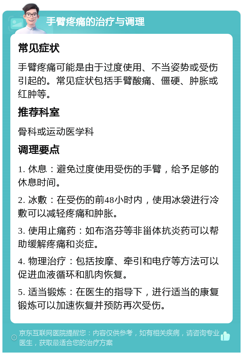 手臂疼痛的治疗与调理 常见症状 手臂疼痛可能是由于过度使用、不当姿势或受伤引起的。常见症状包括手臂酸痛、僵硬、肿胀或红肿等。 推荐科室 骨科或运动医学科 调理要点 1. 休息：避免过度使用受伤的手臂，给予足够的休息时间。 2. 冰敷：在受伤的前48小时内，使用冰袋进行冷敷可以减轻疼痛和肿胀。 3. 使用止痛药：如布洛芬等非甾体抗炎药可以帮助缓解疼痛和炎症。 4. 物理治疗：包括按摩、牵引和电疗等方法可以促进血液循环和肌肉恢复。 5. 适当锻炼：在医生的指导下，进行适当的康复锻炼可以加速恢复并预防再次受伤。