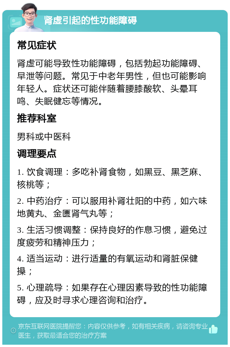 肾虚引起的性功能障碍 常见症状 肾虚可能导致性功能障碍，包括勃起功能障碍、早泄等问题。常见于中老年男性，但也可能影响年轻人。症状还可能伴随着腰膝酸软、头晕耳鸣、失眠健忘等情况。 推荐科室 男科或中医科 调理要点 1. 饮食调理：多吃补肾食物，如黑豆、黑芝麻、核桃等； 2. 中药治疗：可以服用补肾壮阳的中药，如六味地黄丸、金匮肾气丸等； 3. 生活习惯调整：保持良好的作息习惯，避免过度疲劳和精神压力； 4. 适当运动：进行适量的有氧运动和肾脏保健操； 5. 心理疏导：如果存在心理因素导致的性功能障碍，应及时寻求心理咨询和治疗。