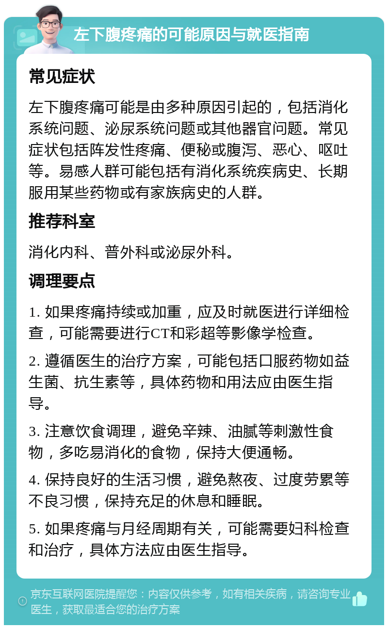 左下腹疼痛的可能原因与就医指南 常见症状 左下腹疼痛可能是由多种原因引起的，包括消化系统问题、泌尿系统问题或其他器官问题。常见症状包括阵发性疼痛、便秘或腹泻、恶心、呕吐等。易感人群可能包括有消化系统疾病史、长期服用某些药物或有家族病史的人群。 推荐科室 消化内科、普外科或泌尿外科。 调理要点 1. 如果疼痛持续或加重，应及时就医进行详细检查，可能需要进行CT和彩超等影像学检查。 2. 遵循医生的治疗方案，可能包括口服药物如益生菌、抗生素等，具体药物和用法应由医生指导。 3. 注意饮食调理，避免辛辣、油腻等刺激性食物，多吃易消化的食物，保持大便通畅。 4. 保持良好的生活习惯，避免熬夜、过度劳累等不良习惯，保持充足的休息和睡眠。 5. 如果疼痛与月经周期有关，可能需要妇科检查和治疗，具体方法应由医生指导。