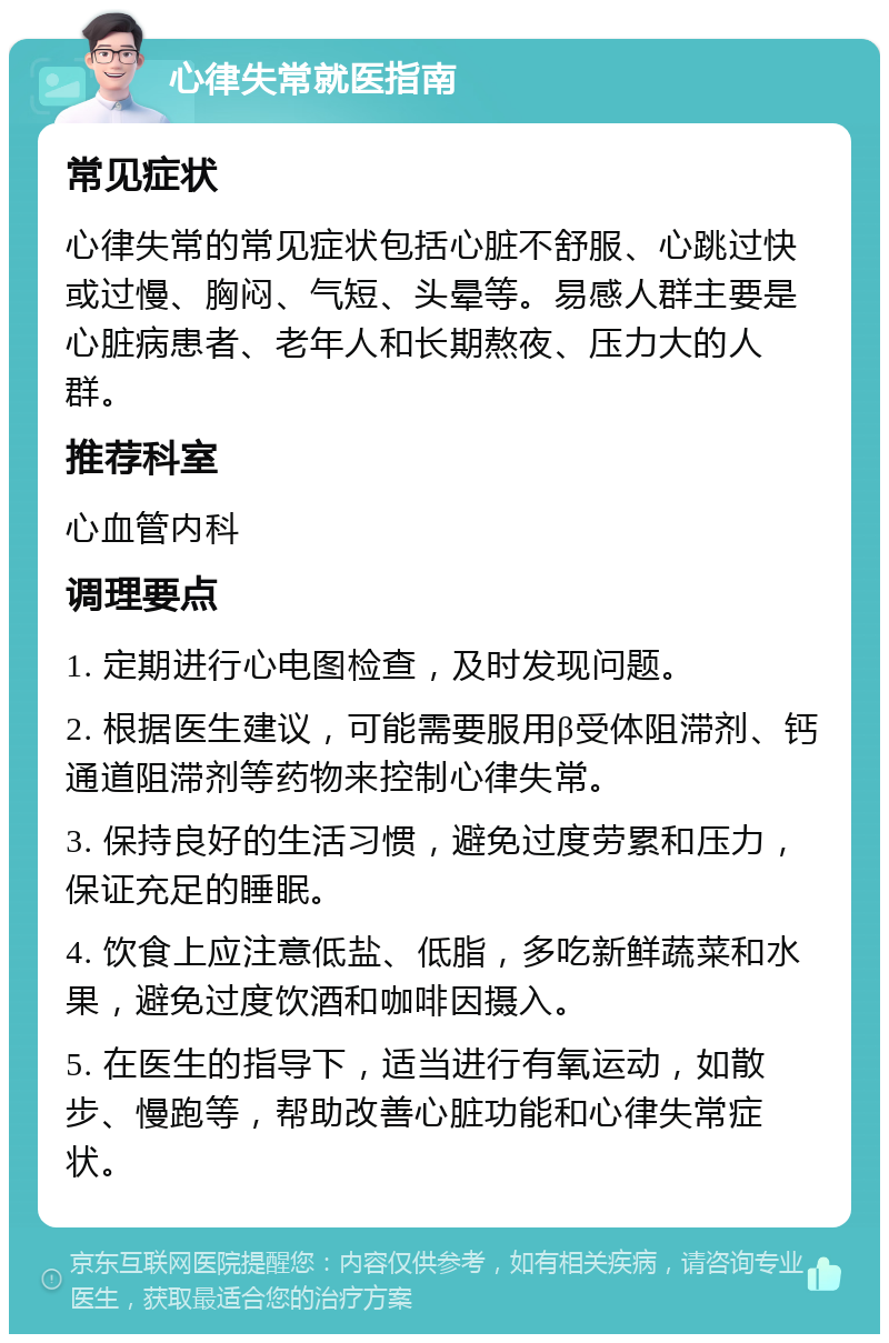 心律失常就医指南 常见症状 心律失常的常见症状包括心脏不舒服、心跳过快或过慢、胸闷、气短、头晕等。易感人群主要是心脏病患者、老年人和长期熬夜、压力大的人群。 推荐科室 心血管内科 调理要点 1. 定期进行心电图检查，及时发现问题。 2. 根据医生建议，可能需要服用β受体阻滞剂、钙通道阻滞剂等药物来控制心律失常。 3. 保持良好的生活习惯，避免过度劳累和压力，保证充足的睡眠。 4. 饮食上应注意低盐、低脂，多吃新鲜蔬菜和水果，避免过度饮酒和咖啡因摄入。 5. 在医生的指导下，适当进行有氧运动，如散步、慢跑等，帮助改善心脏功能和心律失常症状。