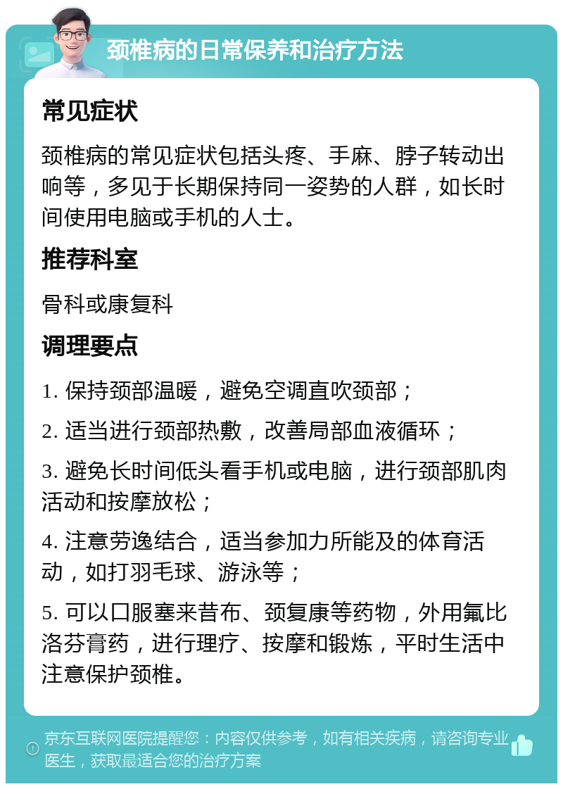 颈椎病的日常保养和治疗方法 常见症状 颈椎病的常见症状包括头疼、手麻、脖子转动出响等，多见于长期保持同一姿势的人群，如长时间使用电脑或手机的人士。 推荐科室 骨科或康复科 调理要点 1. 保持颈部温暖，避免空调直吹颈部； 2. 适当进行颈部热敷，改善局部血液循环； 3. 避免长时间低头看手机或电脑，进行颈部肌肉活动和按摩放松； 4. 注意劳逸结合，适当参加力所能及的体育活动，如打羽毛球、游泳等； 5. 可以口服塞来昔布、颈复康等药物，外用氟比洛芬膏药，进行理疗、按摩和锻炼，平时生活中注意保护颈椎。