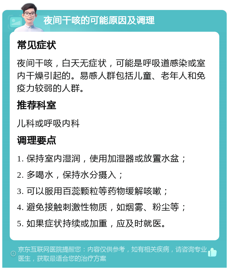 夜间干咳的可能原因及调理 常见症状 夜间干咳，白天无症状，可能是呼吸道感染或室内干燥引起的。易感人群包括儿童、老年人和免疫力较弱的人群。 推荐科室 儿科或呼吸内科 调理要点 1. 保持室内湿润，使用加湿器或放置水盆； 2. 多喝水，保持水分摄入； 3. 可以服用百蕊颗粒等药物缓解咳嗽； 4. 避免接触刺激性物质，如烟雾、粉尘等； 5. 如果症状持续或加重，应及时就医。