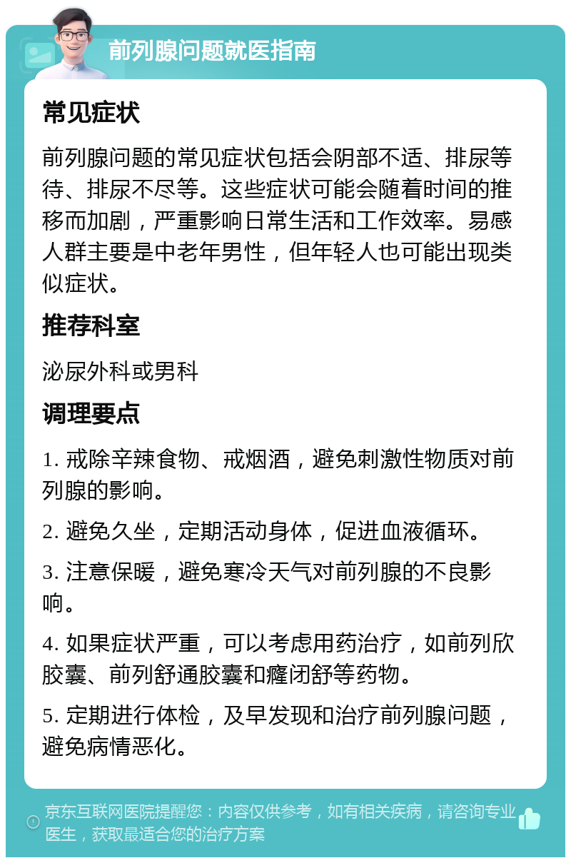 前列腺问题就医指南 常见症状 前列腺问题的常见症状包括会阴部不适、排尿等待、排尿不尽等。这些症状可能会随着时间的推移而加剧，严重影响日常生活和工作效率。易感人群主要是中老年男性，但年轻人也可能出现类似症状。 推荐科室 泌尿外科或男科 调理要点 1. 戒除辛辣食物、戒烟酒，避免刺激性物质对前列腺的影响。 2. 避免久坐，定期活动身体，促进血液循环。 3. 注意保暖，避免寒冷天气对前列腺的不良影响。 4. 如果症状严重，可以考虑用药治疗，如前列欣胶囊、前列舒通胶囊和癃闭舒等药物。 5. 定期进行体检，及早发现和治疗前列腺问题，避免病情恶化。