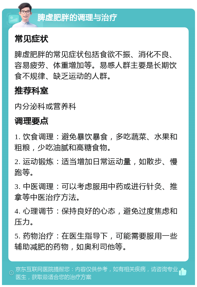 脾虚肥胖的调理与治疗 常见症状 脾虚肥胖的常见症状包括食欲不振、消化不良、容易疲劳、体重增加等。易感人群主要是长期饮食不规律、缺乏运动的人群。 推荐科室 内分泌科或营养科 调理要点 1. 饮食调理：避免暴饮暴食，多吃蔬菜、水果和粗粮，少吃油腻和高糖食物。 2. 运动锻炼：适当增加日常运动量，如散步、慢跑等。 3. 中医调理：可以考虑服用中药或进行针灸、推拿等中医治疗方法。 4. 心理调节：保持良好的心态，避免过度焦虑和压力。 5. 药物治疗：在医生指导下，可能需要服用一些辅助减肥的药物，如奥利司他等。