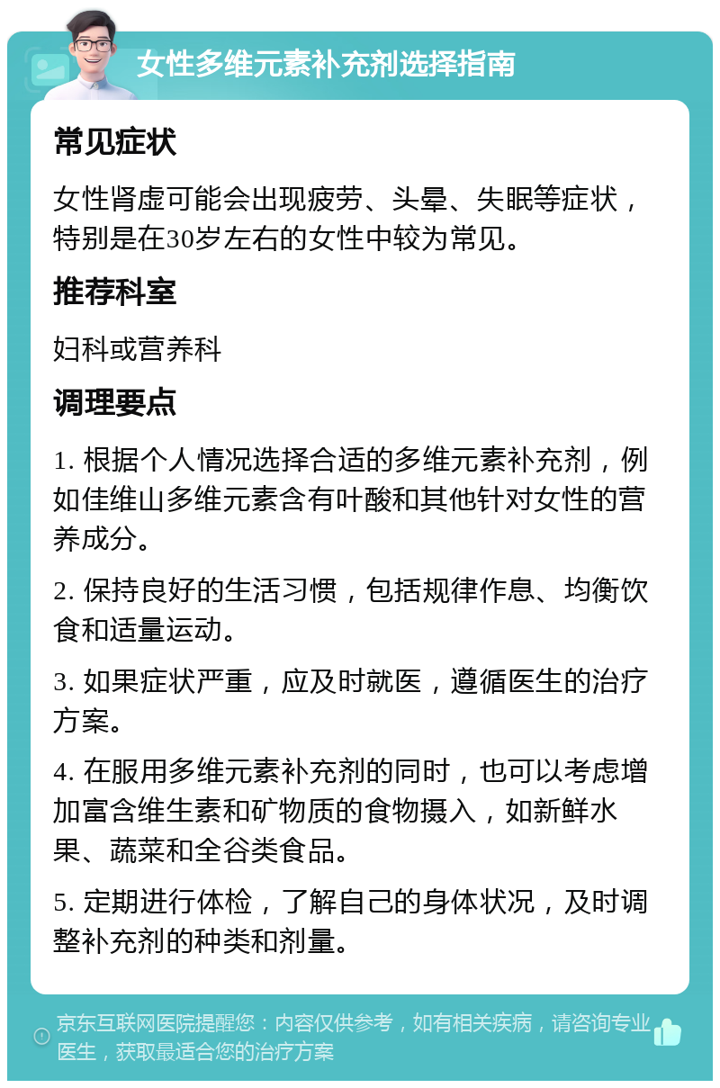 女性多维元素补充剂选择指南 常见症状 女性肾虚可能会出现疲劳、头晕、失眠等症状，特别是在30岁左右的女性中较为常见。 推荐科室 妇科或营养科 调理要点 1. 根据个人情况选择合适的多维元素补充剂，例如佳维山多维元素含有叶酸和其他针对女性的营养成分。 2. 保持良好的生活习惯，包括规律作息、均衡饮食和适量运动。 3. 如果症状严重，应及时就医，遵循医生的治疗方案。 4. 在服用多维元素补充剂的同时，也可以考虑增加富含维生素和矿物质的食物摄入，如新鲜水果、蔬菜和全谷类食品。 5. 定期进行体检，了解自己的身体状况，及时调整补充剂的种类和剂量。